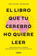 El libro que tu cerebro no quiere leer : cómo reeducar el cerebro para ser más feliz y vivir con plenitud